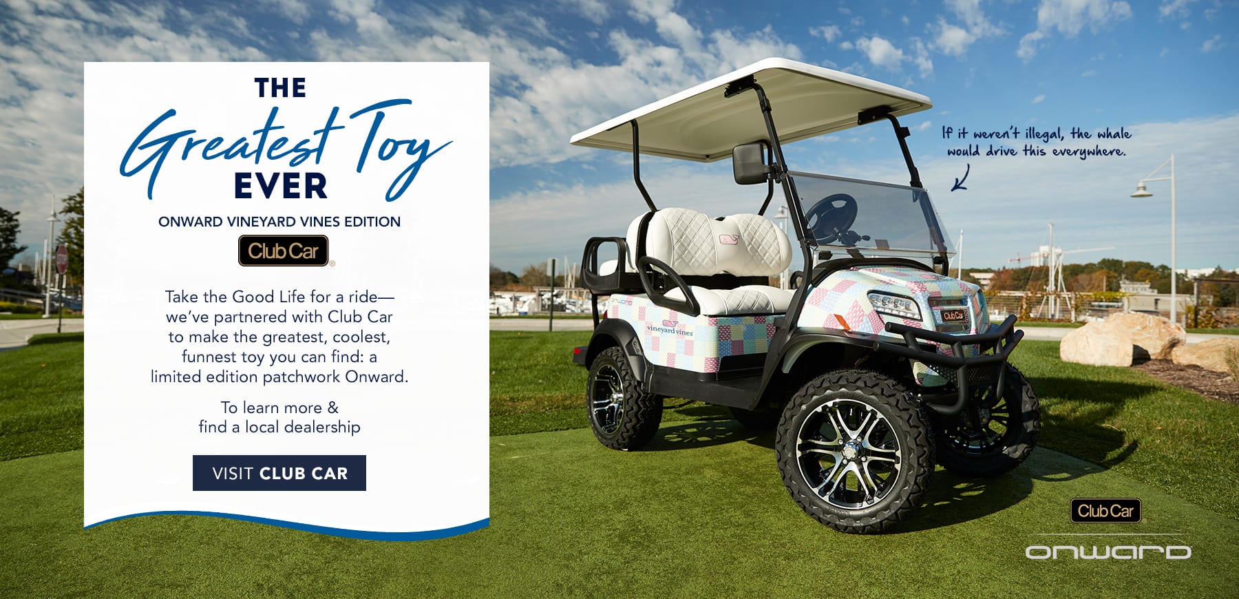 The Greatest Toy Ever. Onward vineyard vines edition. Club Car. Take the Good Life for a ride - we've partnered with Club Car to make this year's greatest gift: a limited edition patchwork Onward. To learn more & final a local dealership visit Club Car by clicking here.