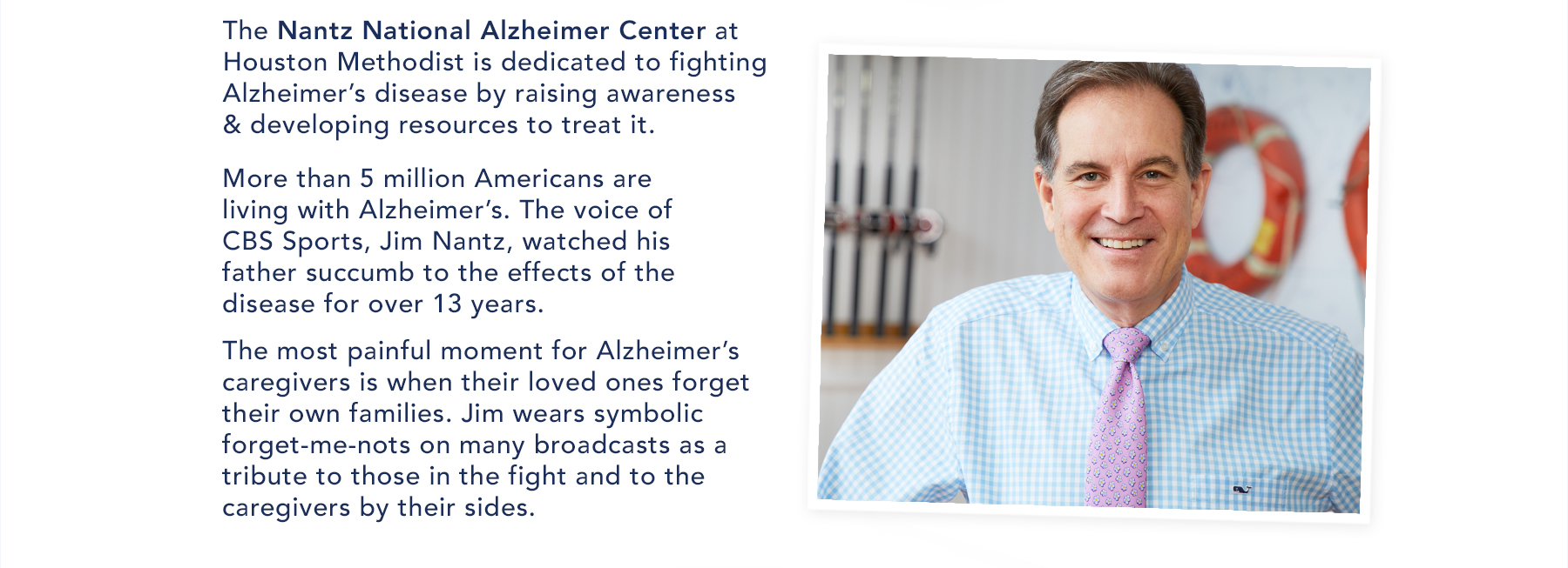 The Nantz National Alzheimer Center at Houston Methodiest is dedicated to fighting Alzheimer's disease by raising awareness & developing resources to treat it. More than 5 million Americans are living wiht Alzheimer's. The voice of CBS Sports, Jim Nantz, watched his father succumb to the effects of the disease for over 13 years. The most painful moment for Alzheimer's caregivers is when their loved ones forget their own families. Jum wears symbolic forget-me-nots on many broadcasts as a tribute to those in the fight and to the caregivers by their sides. Vist nantzfriends.org.